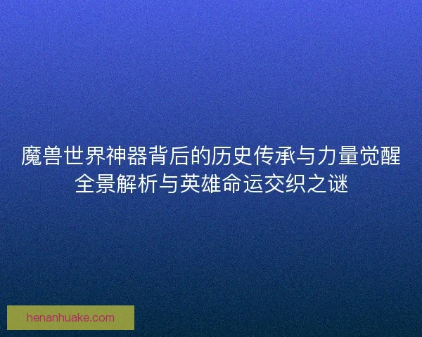 魔兽世界神器背后的历史传承与力量觉醒全景解析与英雄命运交织之谜