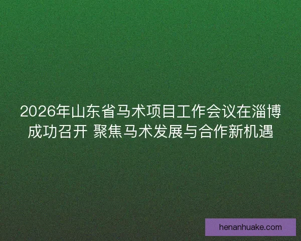 2026年山东省马术项目工作会议在淄博成功召开 聚焦马术发展与合作新机遇